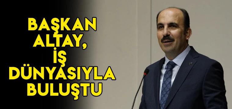 BAŞKAN ALTAY, İŞ DÜNYASIYLA BULUŞTU