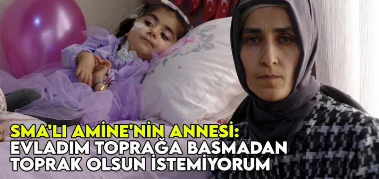 SMA'lı Amine'nin annesi: Evladım toprağa basmadan, toprak olsun istemiyorum