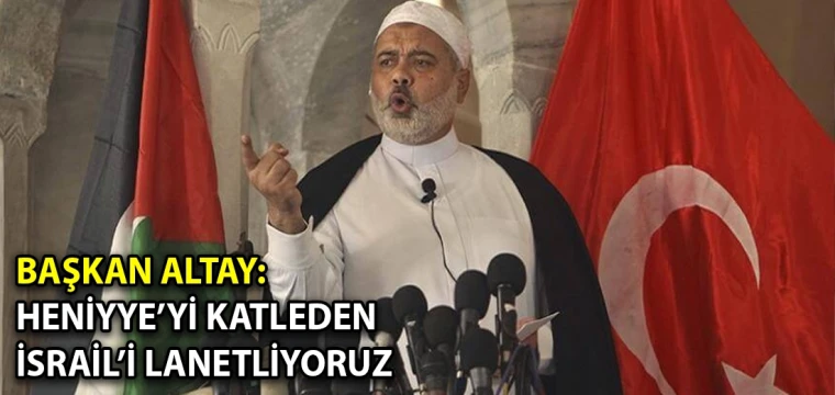 Başkan Altay: Heniyye’yi katleden İsrail’i lanetliyoruz