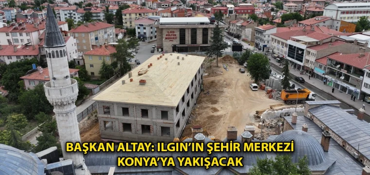 Başkan Altay: Ilgın’ın şehir merkezi Konya’ya yakışacak