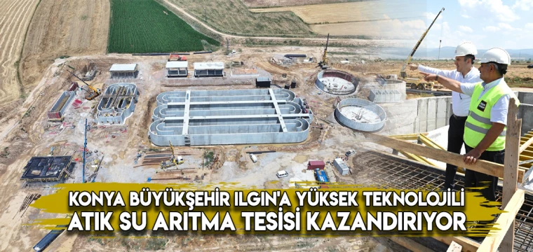 KONYA BÜYÜKŞEHİR ILGIN'A YÜKSEK TEKNOLOJİLİ ATIK SU ARITMA TESİSİ KAZANDIRIYOR