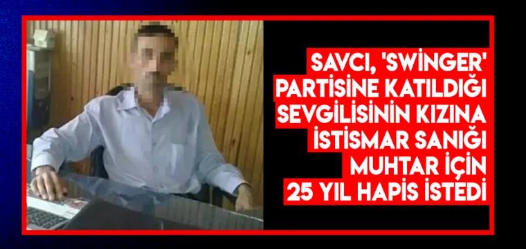 Savcı, 'swinger' partisine katıldığı sevgilisinin kızına istismar sanığı muhtar için 25 yıl hapis istedi