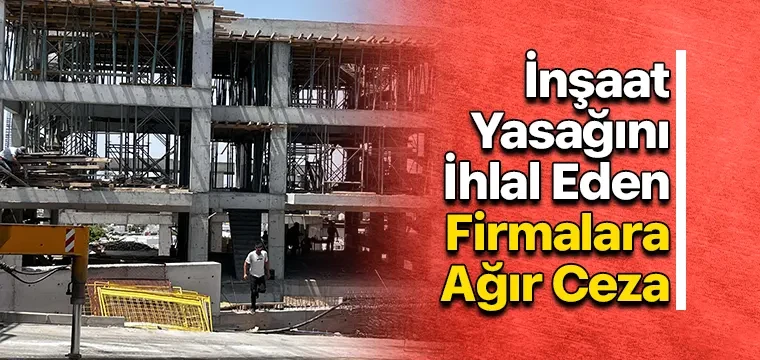 İnşaat Yasağını İhlal Eden Firmalara Ağır Ceza