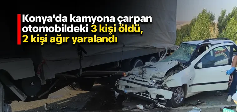 Konya'da kamyona çarpan otomobildeki 3 kişi öldü, 2 kişi ağır yaralandı