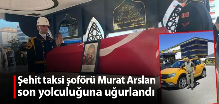 Şehit taksi şoförü Murat Arslan, son yolculuğuna uğurlandı