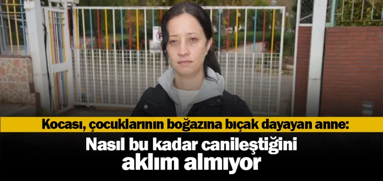 Kocası, çocuklarının boğazına bıçak dayayan anne: Nasıl bu kadar canileştiğini aklım almıyor