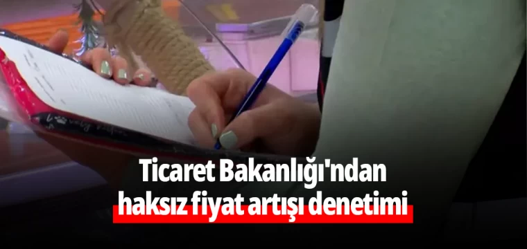 Ticaret Bakanlığı'ndan haksız fiyat artışı denetimi