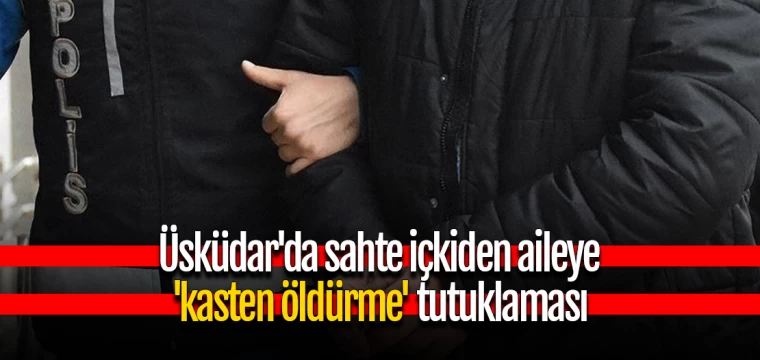 Üsküdar'da sahte içkiden aileye 'kasten öldürme' tutuklaması