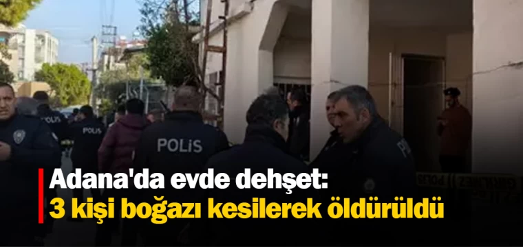 Adana'da evde dehşet: 3 kişi boğazı kesilerek öldürüldü