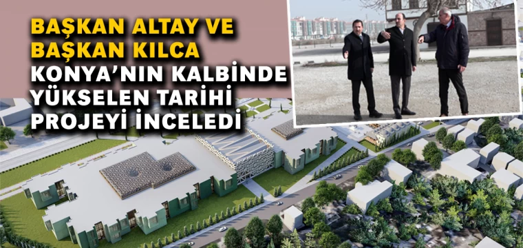 Başkan Altay Ve Başkan Kılca Konya’nın Kalbinde Yükselen Tarihi Projeyi İnceledi