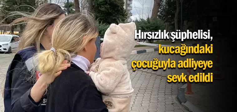 Hırsızlık şüphelisi, kucağındaki çocuğuyla adliyeye sevk edildi