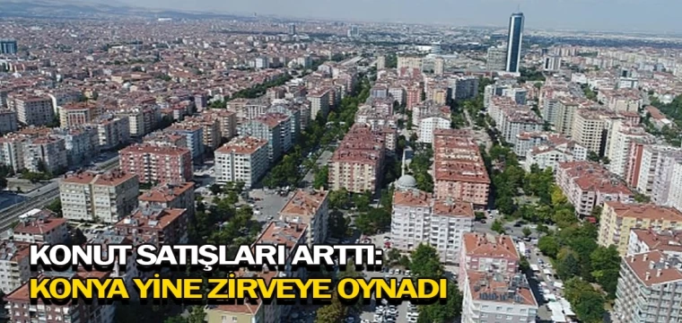 Konut satışları arttı: Konya yine zirveye oynadı