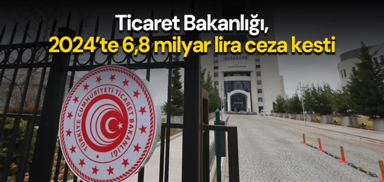 Ticaret Bakanlığı, 2024’te 6,8 milyar lira ceza kesti