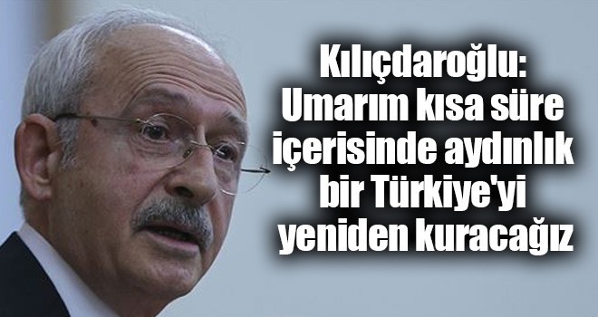 Kılıçdaroğlu: Umarım kısa süre içerisinde aydınlık bir Türkiye'yi yeniden kuracağız