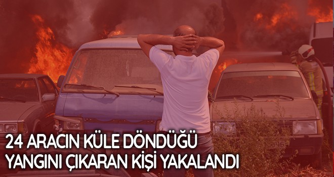 24 aracın küle döndüğü yangını çıkaran kişi yakalandı